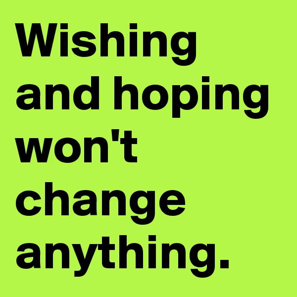 Wishing and hoping won't change anything.