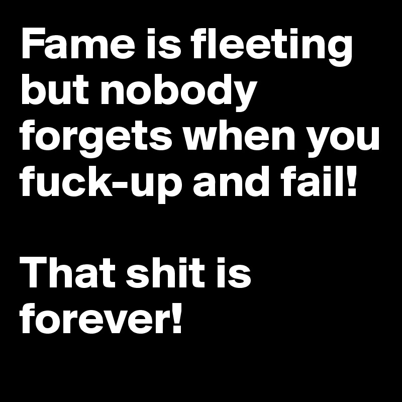 Fame is fleeting but nobody forgets when you fuck-up and fail!

That shit is forever!