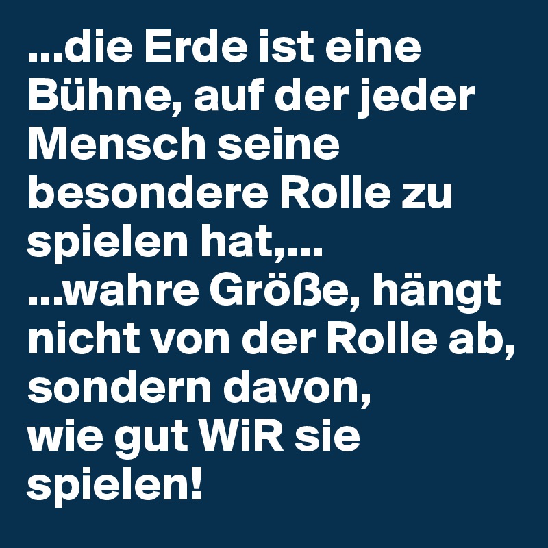 ...die Erde ist eine Bühne, auf der jeder Mensch seine besondere Rolle zu spielen hat,...
...wahre Größe, hängt nicht von der Rolle ab, sondern davon,
wie gut WiR sie spielen!