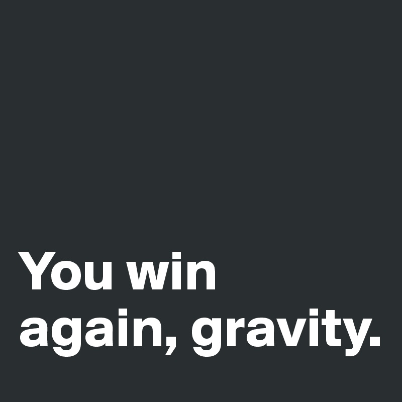 



You win again, gravity. 