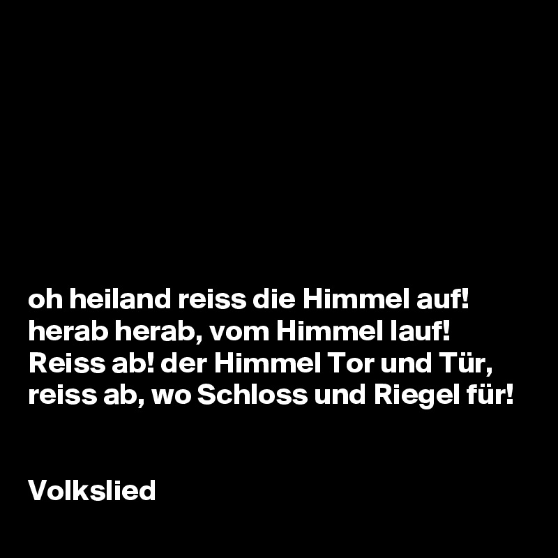 







oh heiland reiss die Himmel auf! 
herab herab, vom Himmel lauf!
Reiss ab! der Himmel Tor und Tür,
reiss ab, wo Schloss und Riegel für!


Volkslied