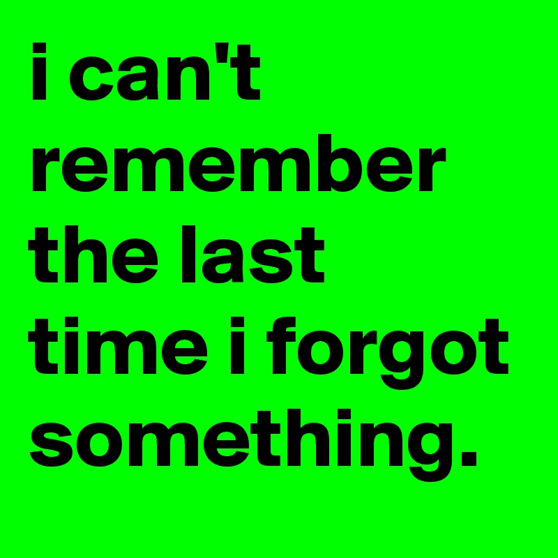 i can't remember the last time i forgot something.