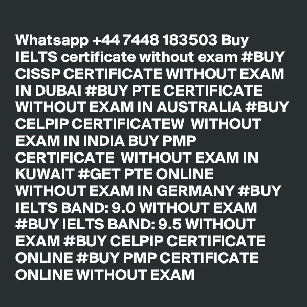 
Whatsapp +44 7448 183503 Buy IELTS certificate without exam #BUY CISSP CERTIFICATE WITHOUT EXAM IN DUBAI #BUY PTE CERTIFICATE  WITHOUT EXAM IN AUSTRALIA #BUY CELPIP CERTIFICATEW  WITHOUT EXAM IN INDIA BUY PMP CERTIFICATE  WITHOUT EXAM IN KUWAIT #GET PTE ONLINE  WITHOUT EXAM IN GERMANY #BUY IELTS BAND: 9.0 WITHOUT EXAM #BUY IELTS BAND: 9.5 WITHOUT EXAM #BUY CELPIP CERTIFICATE ONLINE #BUY PMP CERTIFICATE ONLINE WITHOUT EXAM