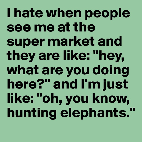I hate when people see me at the super market and they are like: "hey, what are you doing here?" and I'm just like: "oh, you know, hunting elephants."