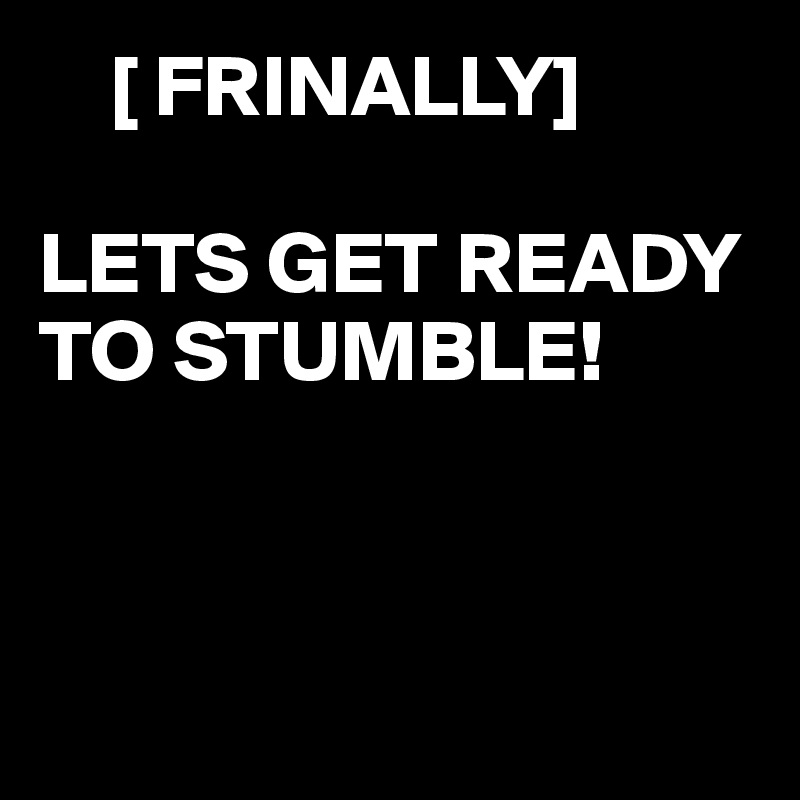     [ FRINALLY]

LETS GET READY TO STUMBLE! 



