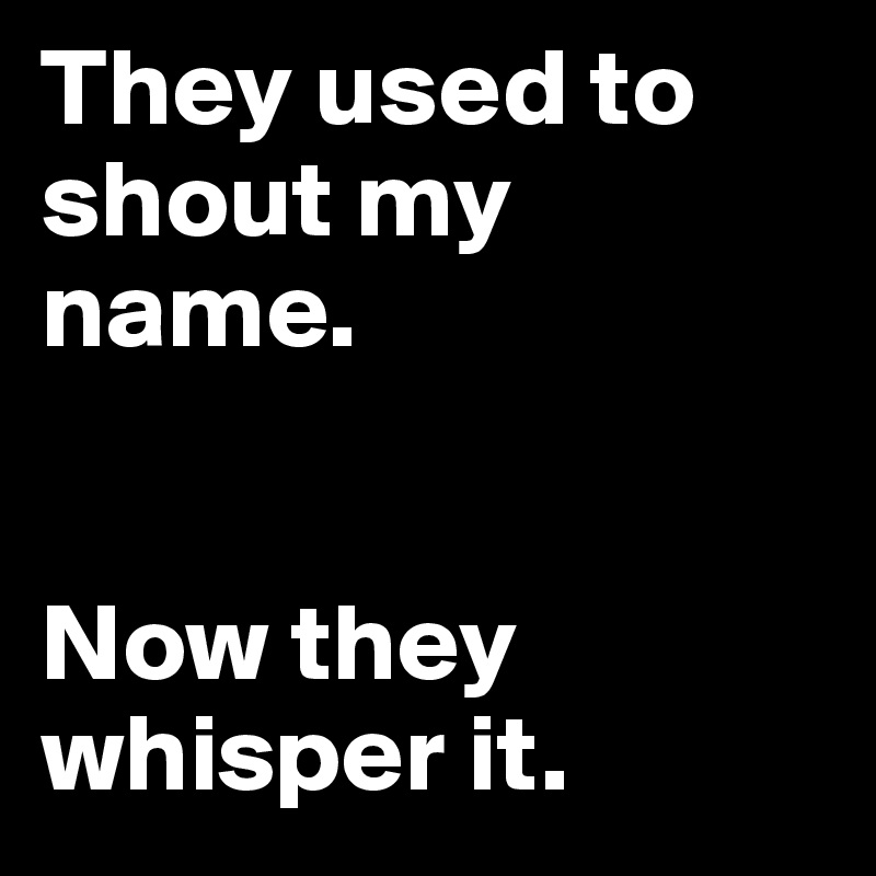 They used to shout my name.


Now they whisper it.