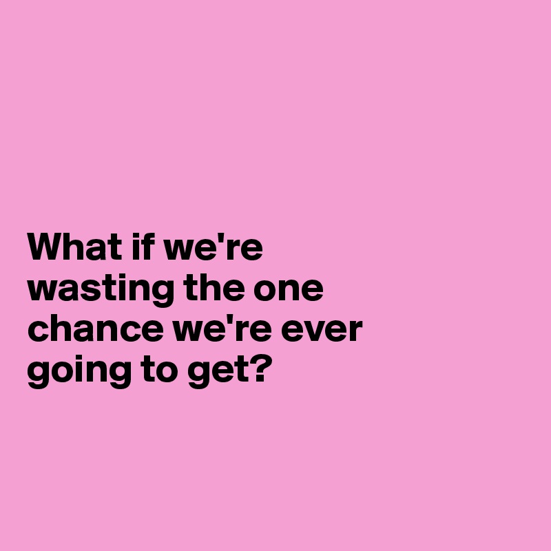 




What if we're 
wasting the one 
chance we're ever 
going to get?


