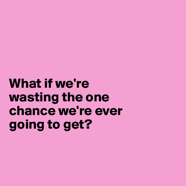 




What if we're 
wasting the one 
chance we're ever 
going to get?


