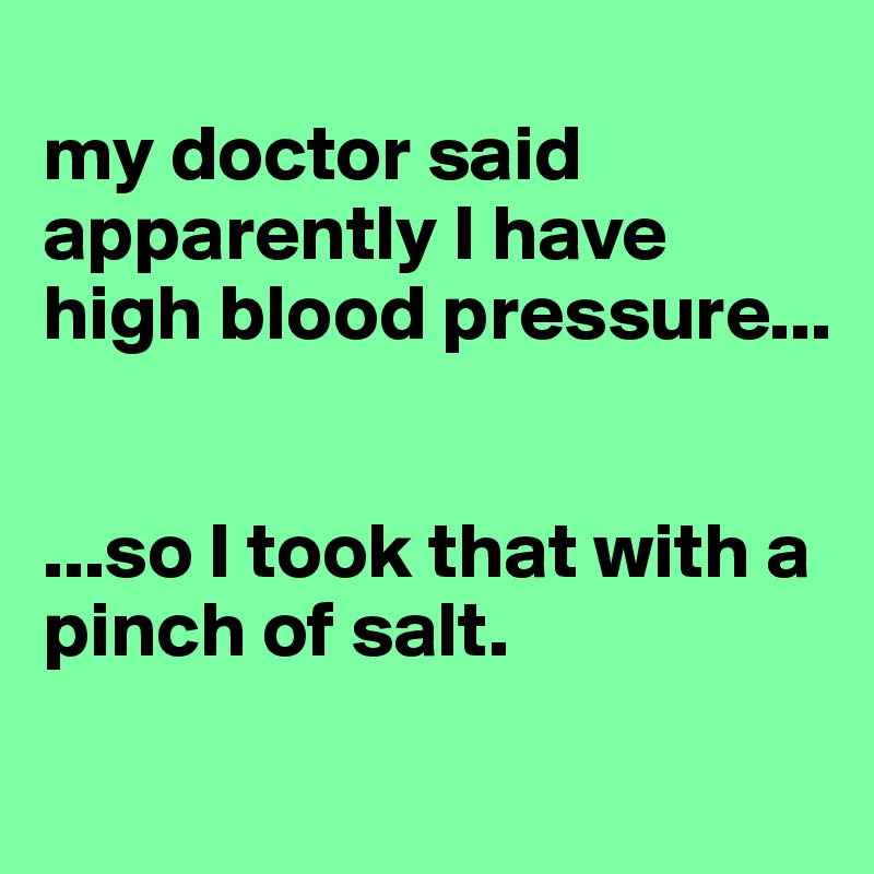 
my doctor said apparently I have high blood pressure...


...so I took that with a pinch of salt.
