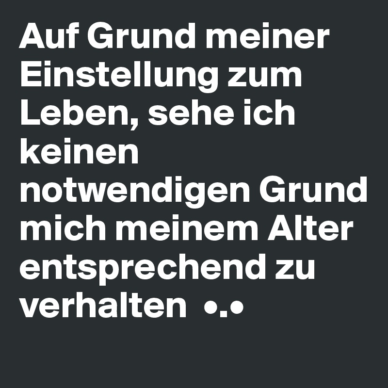 Auf Grund meiner Einstellung zum Leben, sehe ich keinen notwendigen Grund mich meinem Alter entsprechend zu verhalten  •.• 