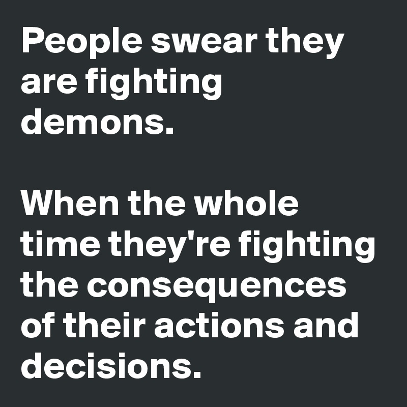 People swear they are fighting demons.

When the whole time they're fighting the consequences of their actions and decisions.