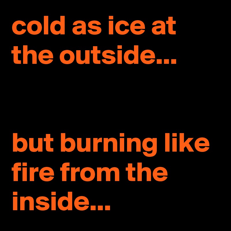 cold as ice at the outside...


but burning like fire from the inside...