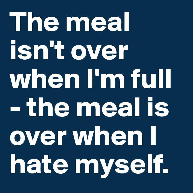 The meal isn't over when I'm full - the meal is over when I hate myself.