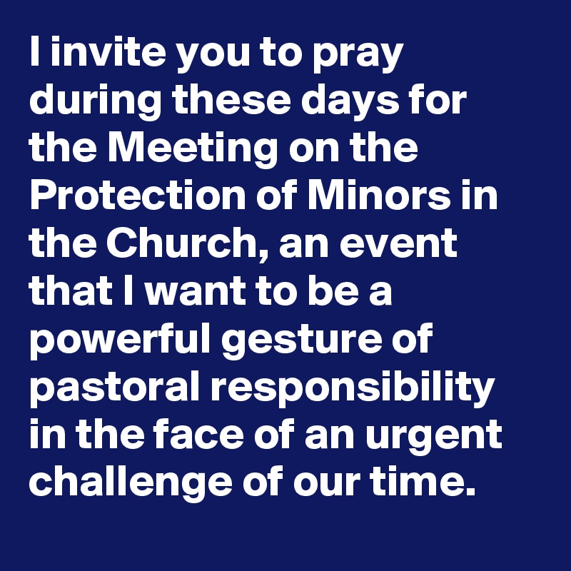 I invite you to pray during these days for the Meeting on the Protection of Minors in the Church, an event that I want to be a powerful gesture of pastoral responsibility in the face of an urgent challenge of our time.