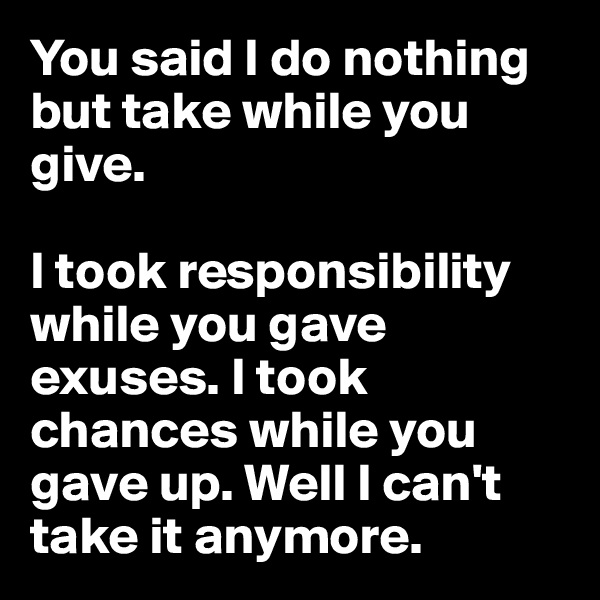 You said I do nothing but take while you give.

I took responsibility while you gave exuses. I took chances while you gave up. Well I can't take it anymore.
