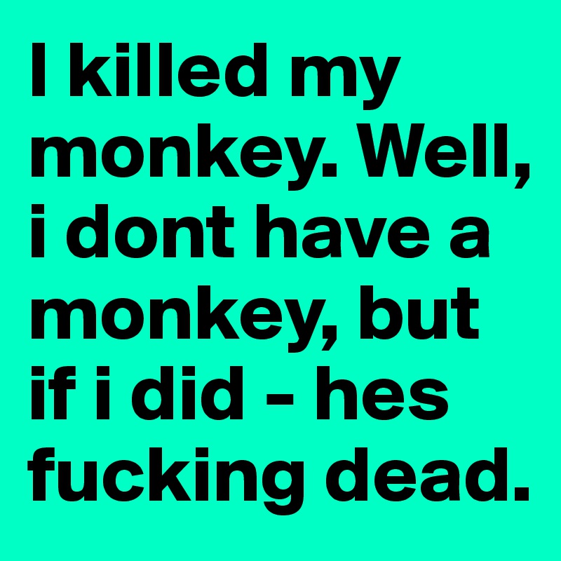 I killed my monkey. Well, i dont have a monkey, but if i did - hes fucking dead.
