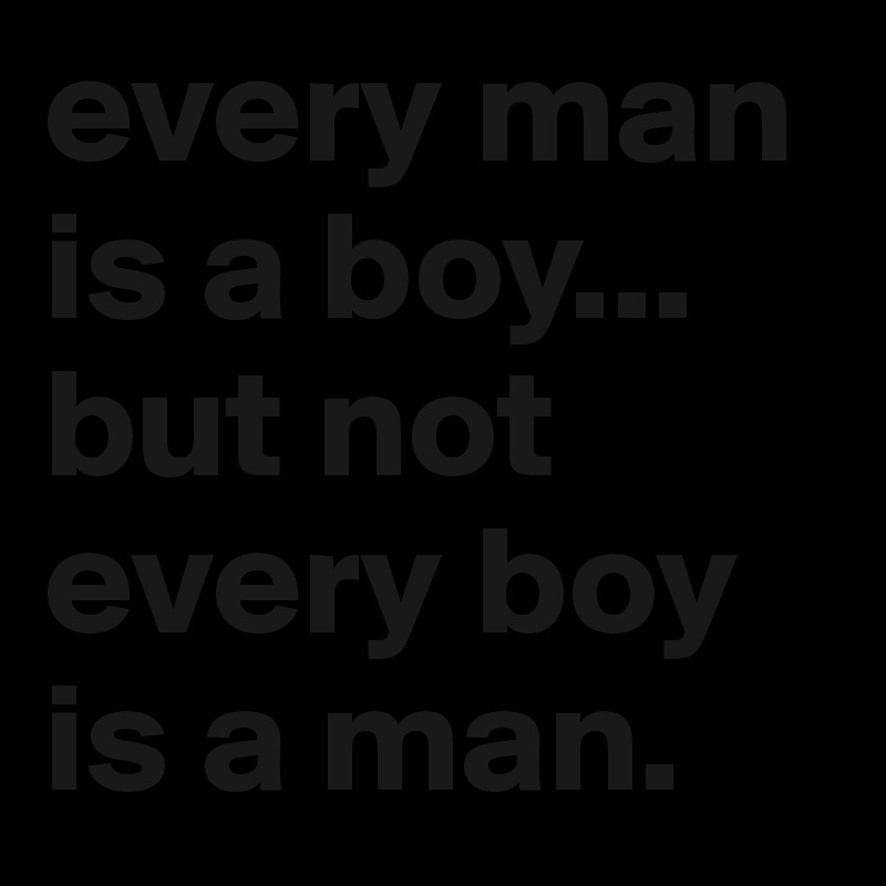 every man is a boy... but not every boy is a man. 