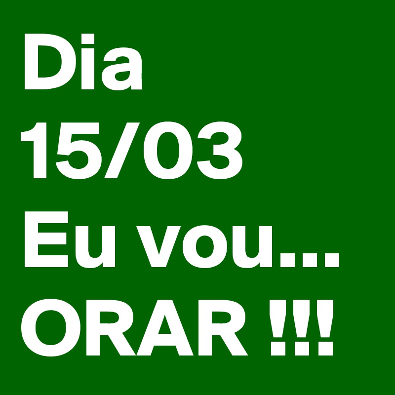 Dia 15/03
Eu vou...
ORAR !!!