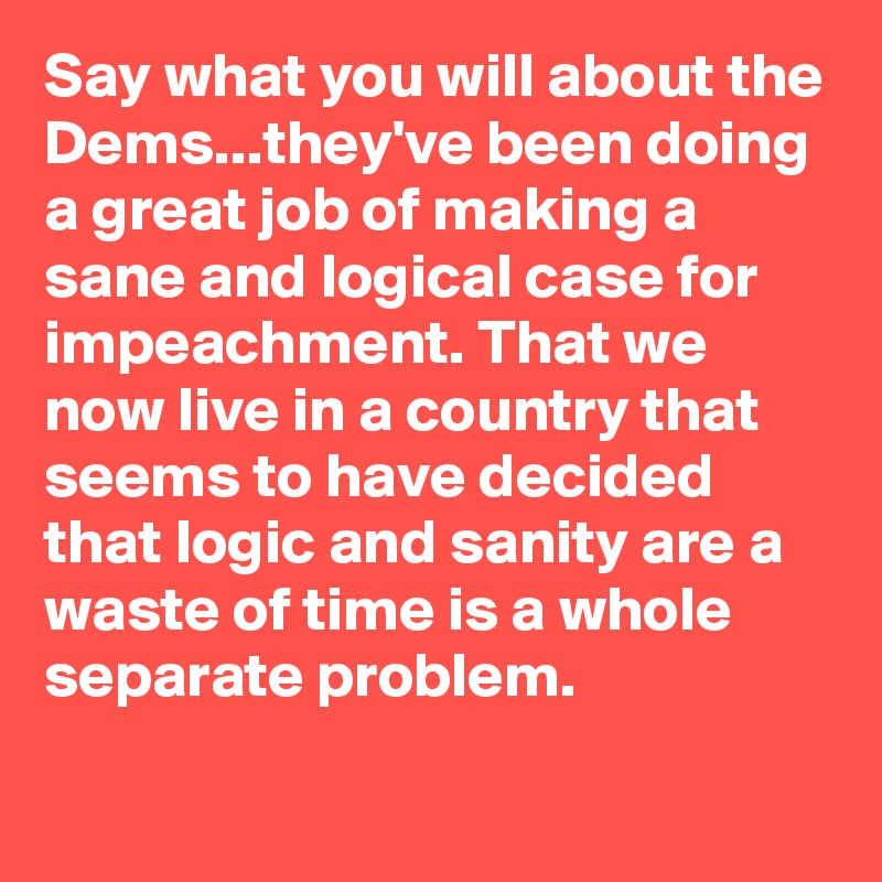 Say what you will about the Dems...they've been doing a great job of making a sane and logical case for impeachment. That we now live in a country that seems to have decided that logic and sanity are a waste of time is a whole separate problem.