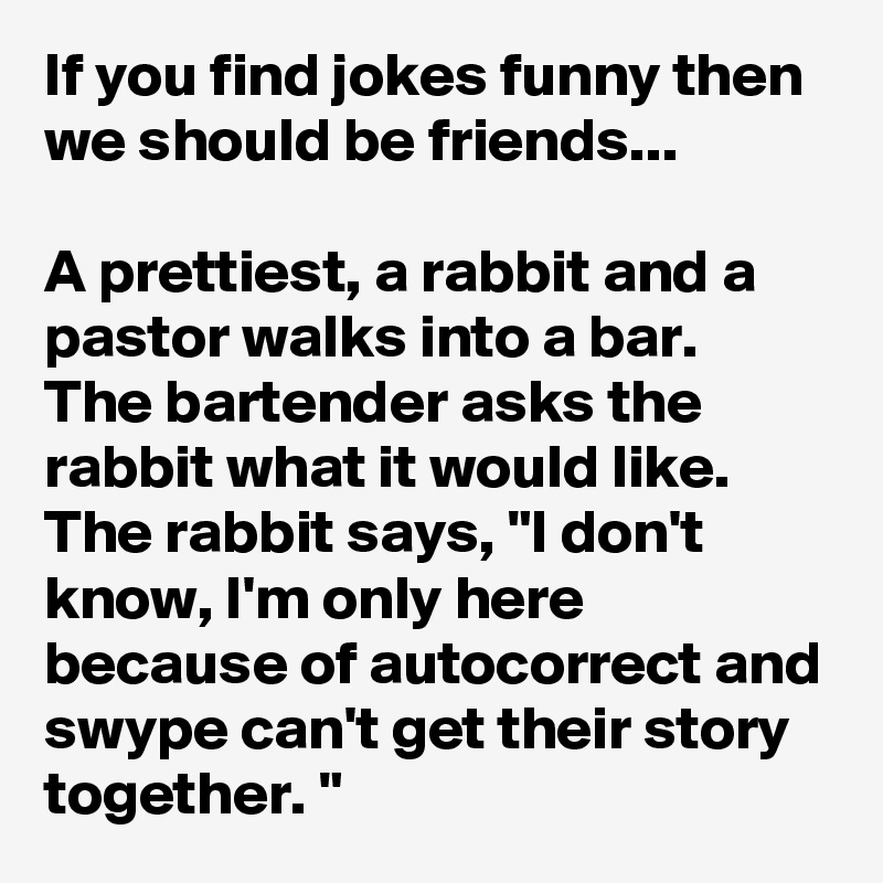 If you find jokes funny then we should be friends...

A prettiest, a rabbit and a pastor walks into a bar. 
The bartender asks the rabbit what it would like. The rabbit says, "I don't know, I'm only here because of autocorrect and swype can't get their story together. "