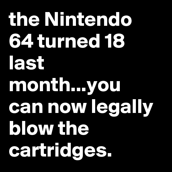 the Nintendo 64 turned 18 last month...you can now legally blow the cartridges.