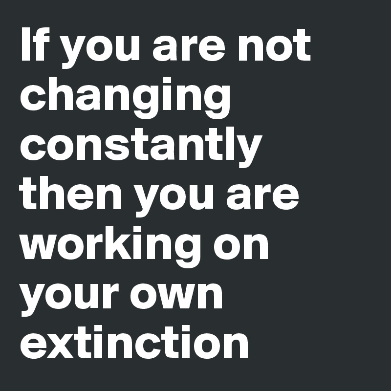 If you are not changing constantly then you are working on your own extinction