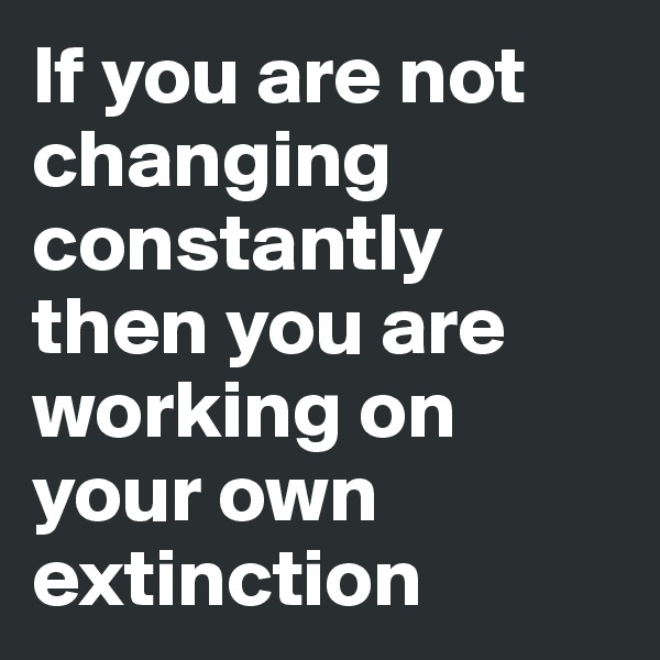 If you are not changing constantly then you are working on your own extinction