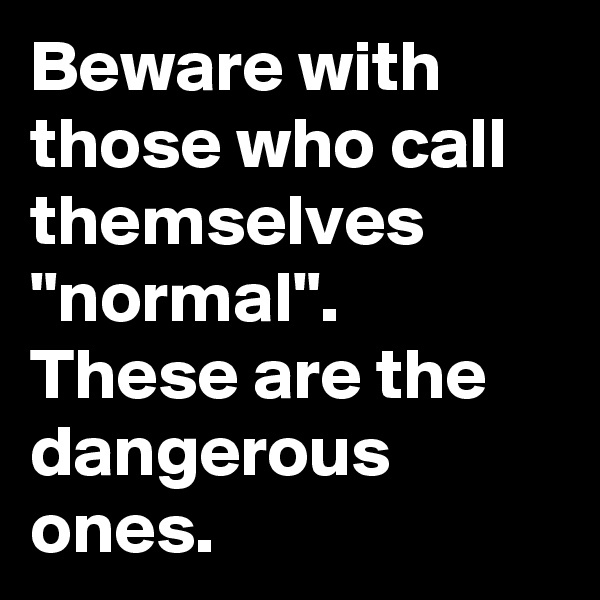 Beware with those who call themselves "normal".
These are the dangerous ones.