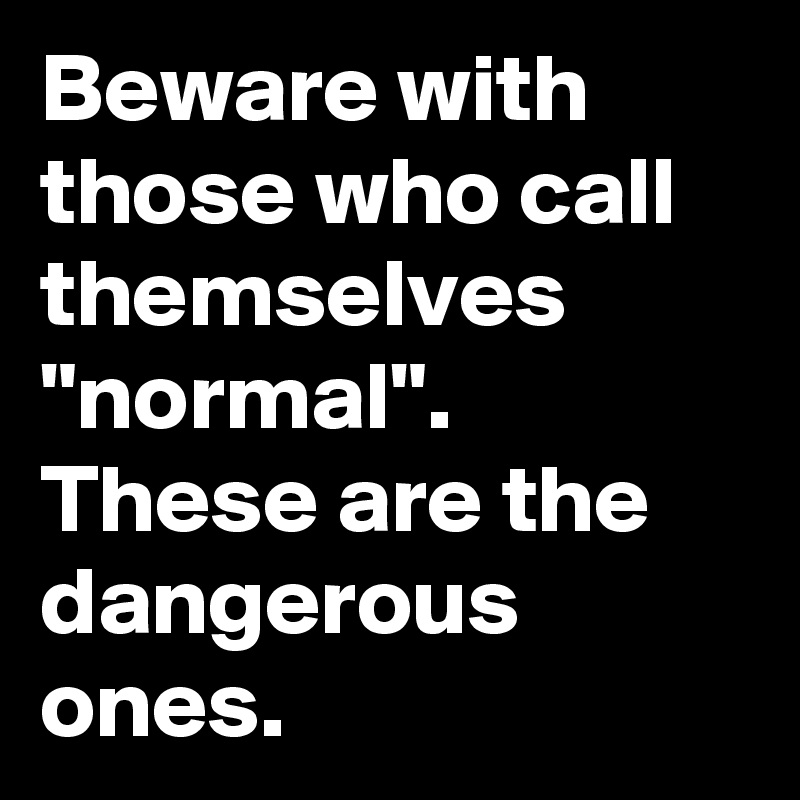 Beware with those who call themselves "normal".
These are the dangerous ones.
