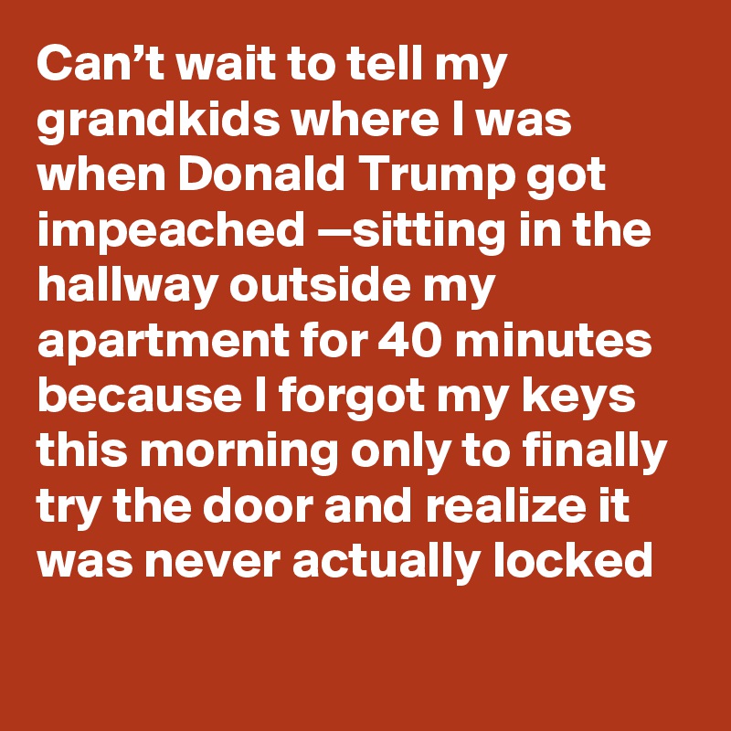 Can’t wait to tell my grandkids where I was when Donald Trump got impeached —sitting in the hallway outside my apartment for 40 minutes because I forgot my keys this morning only to finally try the door and realize it was never actually locked