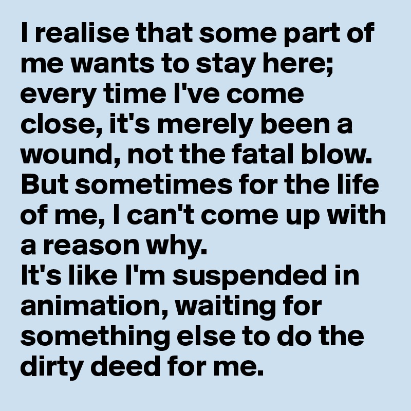 I realise that some part of me wants to stay here; every time I've come close, it's merely been a wound, not the fatal blow. 
But sometimes for the life of me, I can't come up with a reason why. 
It's like I'm suspended in animation, waiting for something else to do the dirty deed for me.