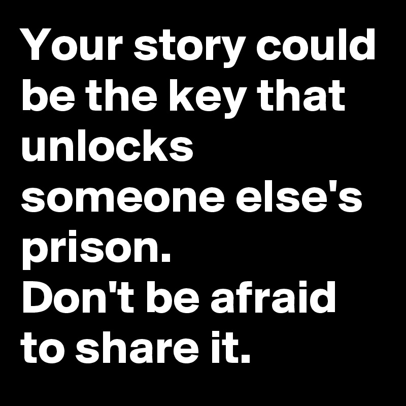 Your story could be the key that unlocks someone else's prison. 
Don't be afraid to share it.