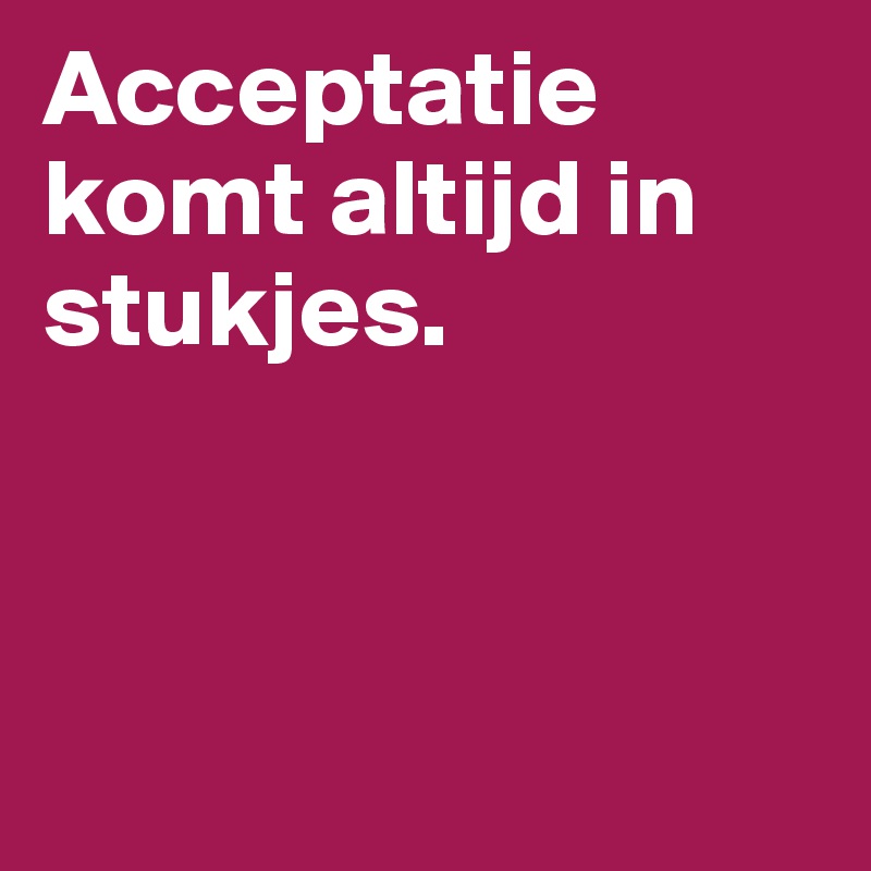 Acceptatie komt altijd in stukjes. 



