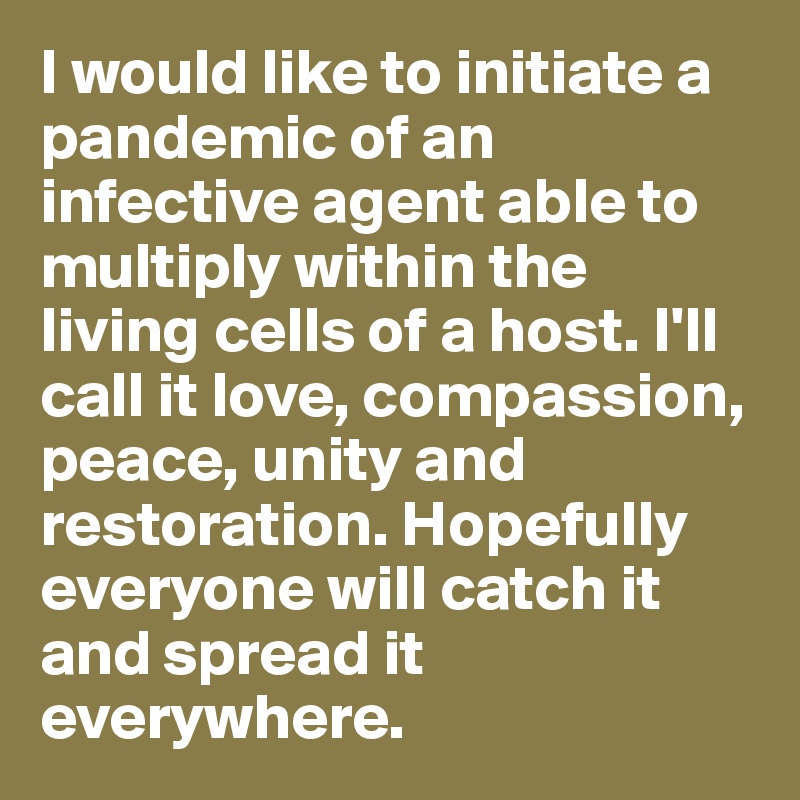 I would like to initiate a pandemic of an infective agent able to multiply within the living cells of a host. I'll call it love, compassion, peace, unity and restoration. Hopefully everyone will catch it and spread it everywhere.