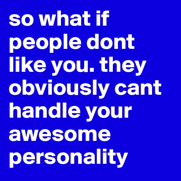 so what if people dont like you. they obviously cant handle your awesome personality