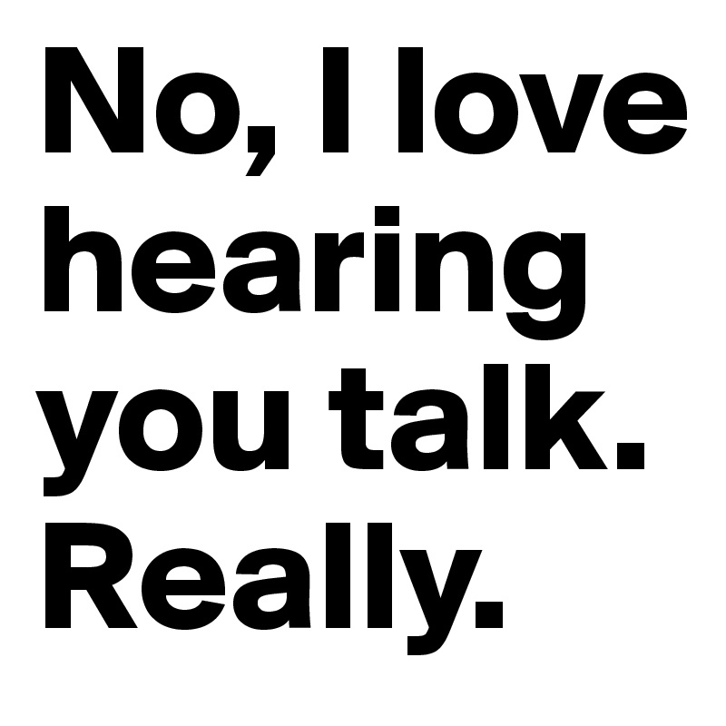No, I love hearing you talk. Really.