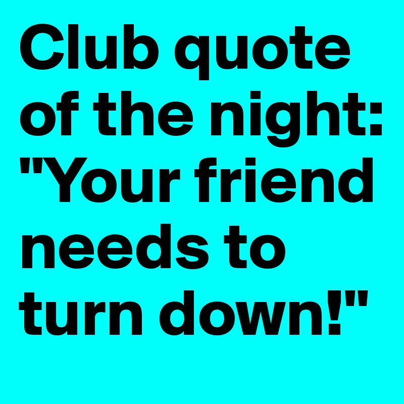 Club quote of the night: "Your friend needs to turn down!"