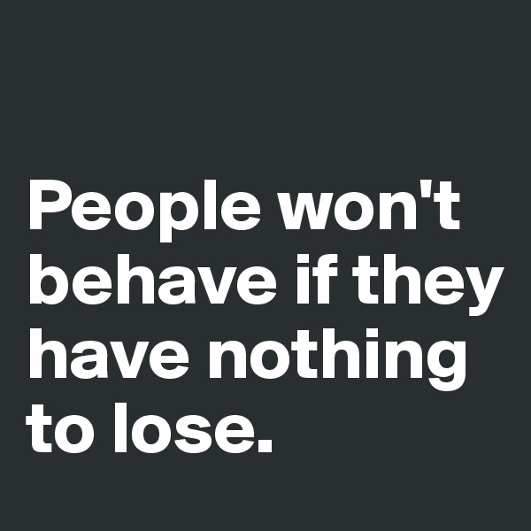 

People won't behave if they have nothing to lose. 