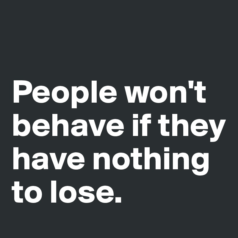 

People won't behave if they have nothing to lose. 