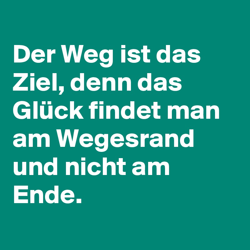 
Der Weg ist das Ziel, denn das Glück findet man am Wegesrand und nicht am Ende. 
