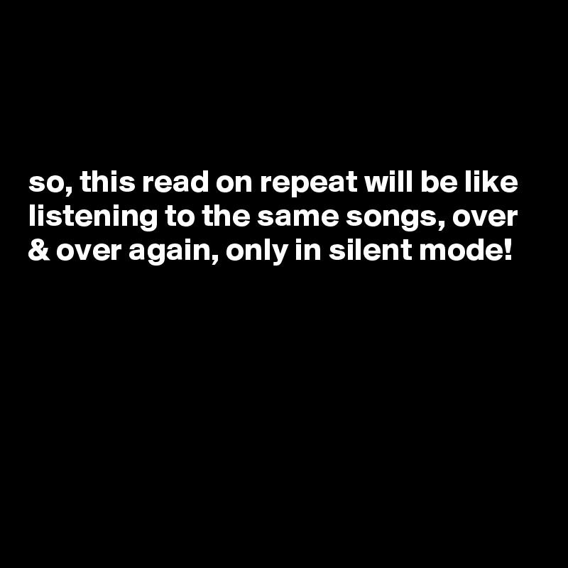 



so, this read on repeat will be like listening to the same songs, over & over again, only in silent mode!







