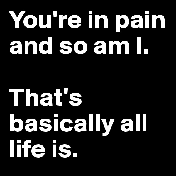 You're in pain and so am I. 

That's basically all life is.