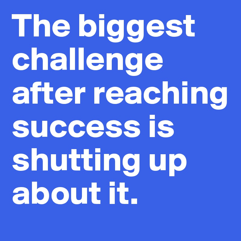 The biggest challenge after reaching success is shutting up about it. 