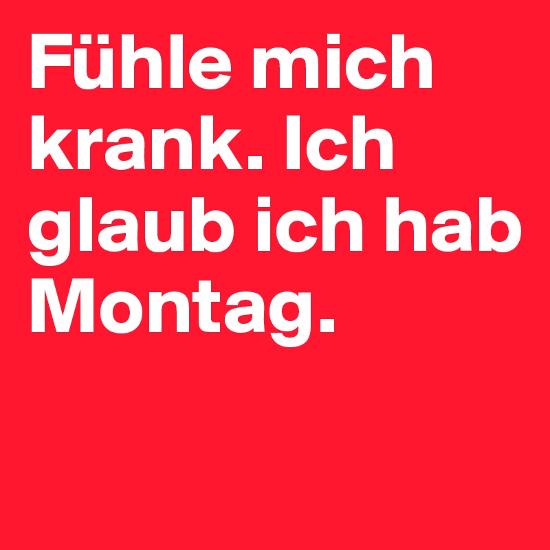 Fühle mich krank. Ich glaub ich hab Montag.

