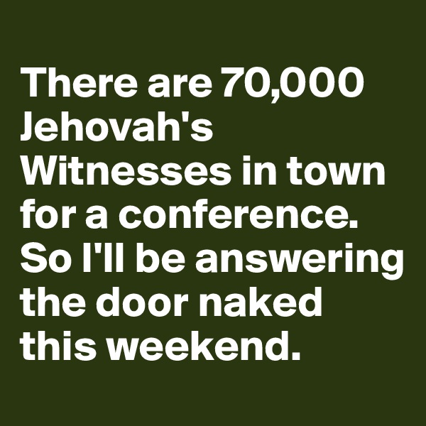
There are 70,000 Jehovah's Witnesses in town for a conference. 
So I'll be answering the door naked this weekend.