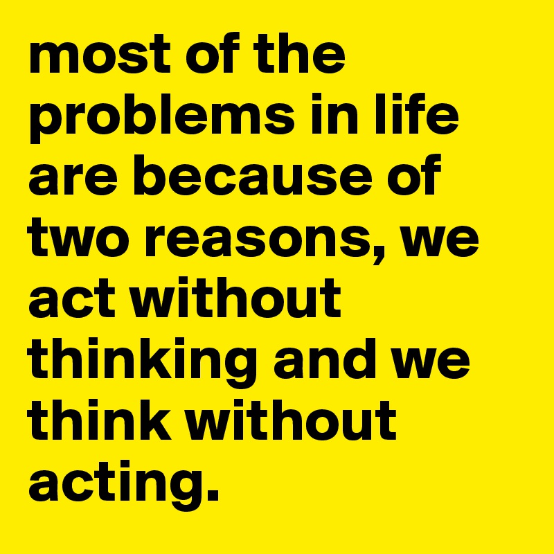 most of the problems in life are because of two reasons, we act without thinking and we think without acting.