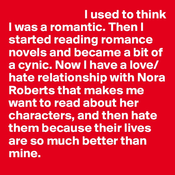                               I used to think I was a romantic. Then I started reading romance novels and became a bit of a cynic. Now I have a love/hate relationship with Nora Roberts that makes me want to read about her characters, and then hate them because their lives are so much better than mine.                                                            