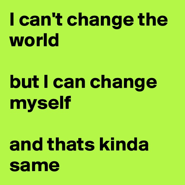 I can't change the world

but I can change myself

and thats kinda same