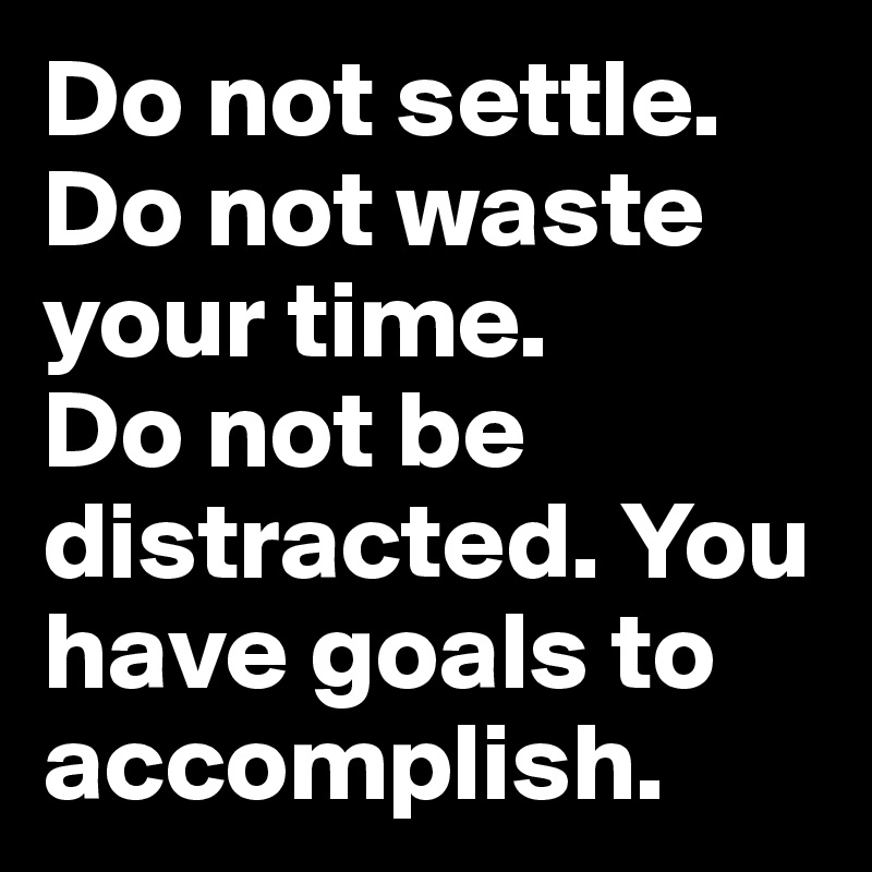 Do not settle. Do not waste your time.
Do not be distracted. You have goals to accomplish.