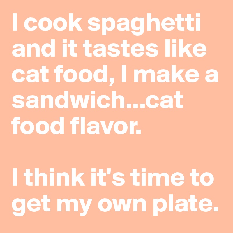 I cook spaghetti and it tastes like cat food, I make a sandwich...cat food flavor.

I think it's time to get my own plate.